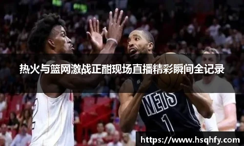 热火与篮网激战正酣现场直播精彩瞬间全记录